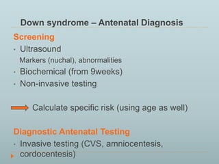 Down syndrome – Antenatal Diagnosis 
Screening 
• Ultrasound 
Markers (nuchal), abnormalities 
• Biochemical (from 9weeks) 
• Non-invasive testing 
Calculate specific risk (using age as well) 
Diagnostic Antenatal Testing 
• Invasive testing (CVS, amniocentesis, 
cordocentesis) 
 
