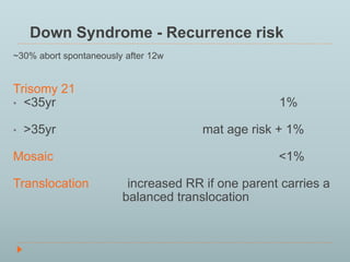 Down Syndrome - Recurrence risk 
~30% abort spontaneously after 12w 
Trisomy 21 
• <35yr 1% 
• >35yr mat age risk + 1% 
Mosaic <1% 
Translocation increased RR if one parent carries a 
balanced translocation 
 