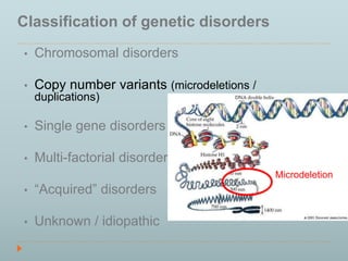 Classification of genetic disorders 
• Chromosomal disorders 
• Copy number variants (microdeletions / 
duplications) 
• Single gene disorders 
• Multi-factorial disorders 
• “Acquired” disorders 
• Unknown / idiopathic 
Microdeletion 
 