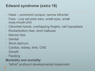 Edward syndrome (extra 18) 
• Head – prominent occiput, narrow bifrontal 
• Face - Low set pixie ears, small eyes, small 
nose,mouth,chin 
• Clenched hands, overlapping fingers, nail hypoplasia 
• Rockerbottom feet, short halluxes 
• Narrow hips 
• Genital 
• Short sternum 
• Cardiac, kidney, limb, CNS 
• Growth 
• Feeding 
Morbidity and mortality 
• “lethal” profound developmental impairment 
 