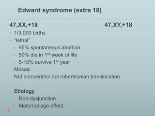 Edward syndrome (extra 18) 
47,XX,+18 47,XY,+18 
• 1/3 000 births 
• “lethal” 
• 95% spontaneous abortion 
• 50% die in 1st week of life 
• 5-10% survive 1st year 
Mosaic 
Not acrocentric/ not robertsonian translocation 
Etiology 
• Non-dysjunction 
• Maternal age effect 
 