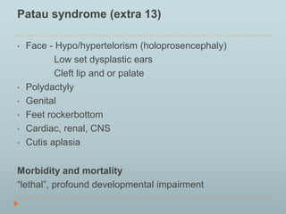 Patau syndrome (extra 13) 
• Face - Hypo/hypertelorism (holoprosencephaly) 
Low set dysplastic ears 
Cleft lip and or palate 
• Polydactyly 
• Genital 
• Feet rockerbottom 
• Cardiac, renal, CNS 
• Cutis aplasia 
Morbidity and mortality 
“lethal”, profound developmental impairment 
 
