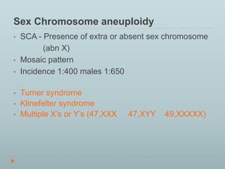 Sex Chromosome aneuploidy 
• SCA - Presence of extra or absent sex chromosome 
(abn X) 
• Mosaic pattern 
• Incidence 1:400 males 1:650 
• Turner syndrome 
• Klinefelter syndrome 
• Multiple X’s or Y’s (47,XXX 47,XYY 49,XXXXX) 
 