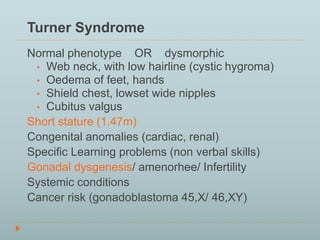 Turner Syndrome 
Normal phenotype OR dysmorphic 
• Web neck, with low hairline (cystic hygroma) 
• Oedema of feet, hands 
• Shield chest, lowset wide nipples 
• Cubitus valgus 
Short stature (1.47m) 
Congenital anomalies (cardiac, renal) 
Specific Learning problems (non verbal skills) 
Gonadal dysgenesis/ amenorhee/ Infertility 
Systemic conditions 
Cancer risk (gonadoblastoma 45,X/ 46,XY) 
 