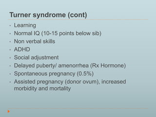 Turner syndrome (cont) 
• Learning 
• Normal IQ (10-15 points below sib) 
• Non verbal skills 
• ADHD 
• Social adjustment 
• Delayed puberty/ amenorrhea (Rx Hormone) 
• Spontaneous pregnancy (0.5%) 
• Assisted pregnancy (donor ovum), increased 
morbidity and mortality 
 