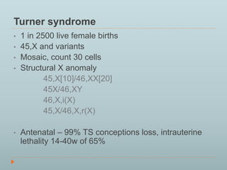 Turner syndrome 
• 1 in 2500 live female births 
• 45,X and variants 
• Mosaic, count 30 cells 
• Structural X anomaly 
45,X[10]/46,XX[20] 
45X/46,XY 
46,X,i(X) 
45,X/46,X,r(X) 
• Antenatal – 99% TS conceptions loss, intrauterine 
lethality 14-40w of 65% 
 