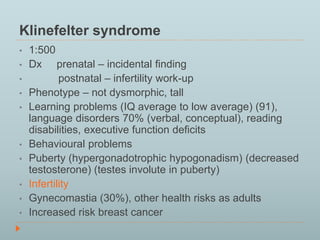 Klinefelter syndrome 
• 1:500 
• Dx prenatal – incidental finding 
• postnatal – infertility work-up 
• Phenotype – not dysmorphic, tall 
• Learning problems (IQ average to low average) (91), 
language disorders 70% (verbal, conceptual), reading 
disabilities, executive function deficits 
• Behavioural problems 
• Puberty (hypergonadotrophic hypogonadism) (decreased 
testosterone) (testes involute in puberty) 
• Infertility 
• Gynecomastia (30%), other health risks as adults 
• Increased risk breast cancer 
 