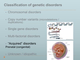 Classification of genetic disorders 
• Chromosomal disorders 
• Copy number variants (microdeletions / 
duplications) 
• Single gene disorders 
• Multi-factorial disorders 
• “Acquired” disorders 
Prenatal (congenital) 
• Unknown / idiopathic 
 
