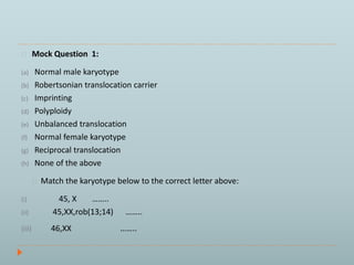 Mock Question 1: 
(a) Normal male karyotype 
(b) Robertsonian translocation carrier 
(c) Imprinting 
(d) Polyploidy 
(e) Unbalanced translocation 
(f) Normal female karyotype 
(g) Reciprocal translocation 
(h) None of the above 
Match the karyotype below to the correct letter above: 
(i) 45, X …….. 
(ii) 45,XX,rob(13;14) …….. 
(iii) 46,XX …….. 
 