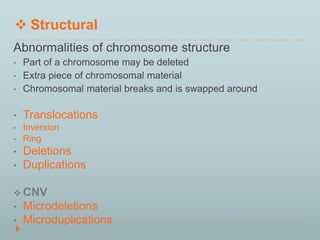  Structural 
Abnormalities of chromosome structure 
• Part of a chromosome may be deleted 
• Extra piece of chromosomal material 
• Chromosomal material breaks and is swapped around 
• Translocations 
• Inversion 
• Ring 
• Deletions 
• Duplications 
CNV 
• Microdeletions 
• Microduplications 
 