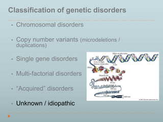 Classification of genetic disorders 
• Chromosomal disorders 
• Copy number variants (microdeletions / 
duplications) 
• Single gene disorders 
• Multi-factorial disorders 
• “Acquired” disorders 
• Unknown / idiopathic 
 