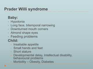 Prader Willi syndrome 
Baby: 
• Hypotonia 
• Long face, bitemporal narrowing 
• Downturned mouth corners 
• Almond shape eyes 
• Feeding problems 
Child: 
• Insatiable appetite 
• Small hands and feet 
• Short stature 
• Developmental delay, Intellectual disability, 
behavioural problems 
• Morbidity – Obesity, Diabetes 
 