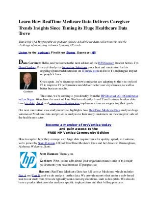 Learn How RealTime Medicare Data Delivers Caregiver
Trends Insights Since Taming its Huge Healthcare Data
Trove
Transcript of a BrieﬁngsDirect podcast on how a healthcare data collection site met the
challenge of increasing volumes by using HP tools.
Listen to the podcast. Find it on iTunes. Sponsor: HP
Dana Gardner: Hello, and welcome to the next edition of the HP Discover Podcast Series. I’m
Dana Gardner, Principal Analyst at Interarbor Solutions, your host and moderator for this
ongoing sponsored discussion on IT innovation and how it’s making an impact
on people’s lives.
Once again, we're focusing on how companies are adapting to the new style of
IT to improve IT performance and deliver better user experiences, as well as
better business results.
This time, we're coming to you directly from the HP Discover 2014 Conference
in Las Vegas. We're here the week of June 9 to learn directly from IT and business leaders alike
how big data, cloud, and converged infrastructure implementations are supporting their goals.
   
Our next innovation case study interview highlights how RealTime Medicare Data analyzes huge
volumes of Medicare data and provides analysis to their many customers on the caregiver side of
the healthcare sector.
Become a member of myVertica today
and gain access to the
FREE HP Vertica Community Edition
Here to explain how they manage such large data requirements for quality, speed, and volume,
we're joined by Scott Hannon, CIO of RealTime Medicare Data and he's based in Birmingham,
Alabama. Welcome, Scott.
Scott Hannon: Thank you.
Gardner:  First, tell us a bit about your organization and some of the major
requirements you have from an IT perspective.
Hannon: RealTime Medicare Data has full census Medicare, which includes
Part A and Part B, and we do analysis on this data. We provide reports that are in a web-based
tool to our customers who are typically acute care organizations, such as hospitals. We also do
have a product that provides analysis speciﬁc to physicians and their billing practices.
Gardner
 