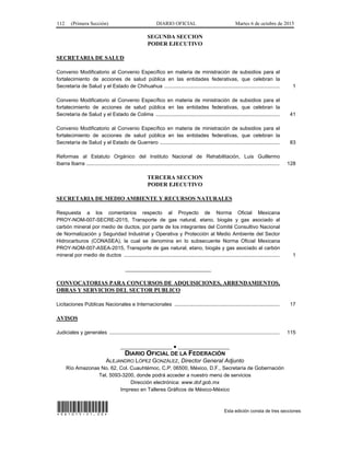 112 (Primera Sección) DIARIO OFICIAL Martes 6 de octubre de 2015
SEGUNDA SECCION
PODER EJECUTIVO
SECRETARIA DE SALUD
Convenio Modificatorio al Convenio Específico en materia de ministración de subsidios para el
fortalecimiento de acciones de salud pública en las entidades federativas, que celebran la
Secretaría de Salud y el Estado de Chihuahua ................................................................................ 1
Convenio Modificatorio al Convenio Específico en materia de ministración de subsidios para el
fortalecimiento de acciones de salud pública en las entidades federativas, que celebran la
Secretaría de Salud y el Estado de Colima ...................................................................................... 41
Convenio Modificatorio al Convenio Específico en materia de ministración de subsidios para el
fortalecimiento de acciones de salud pública en las entidades federativas, que celebran la
Secretaría de Salud y el Estado de Guerrero ................................................................................... 83
Reformas al Estatuto Orgánico del Instituto Nacional de Rehabilitación, Luis Guillermo
Ibarra Ibarra ...................................................................................................................................... 128
TERCERA SECCION
PODER EJECUTIVO
SECRETARIA DE MEDIO AMBIENTE Y RECURSOS NATURALES
Respuesta a los comentarios respecto al Proyecto de Norma Oficial Mexicana
PROY-NOM-007-SECRE-2015, Transporte de gas natural, etano, biogás y gas asociado al
carbón mineral por medio de ductos, por parte de los integrantes del Comité Consultivo Nacional
de Normalización y Seguridad Industrial y Operativa y Protección al Medio Ambiente del Sector
Hidrocarburos (CONASEA), la cual se denomina en lo subsecuente Norma Oficial Mexicana
PROY-NOM-007-ASEA-2015, Transporte de gas natural, etano, biogás y gas asociado al carbón
mineral por medio de ductos ............................................................................................................ 1
______________________________
CONVOCATORIAS PARA CONCURSOS DE ADQUISICIONES, ARRENDAMIENTOS,
OBRAS Y SERVICIOS DEL SECTOR PUBLICO
Licitaciones Públicas Nacionales e Internacionales ......................................................................... 17
AVISOS
Judiciales y generales ...................................................................................................................... 115
__________________ ● __________________
DIARIO OFICIAL DE LA FEDERACIÓN
ALEJANDRO LÓPEZ GONZÁLEZ, Director General Adjunto
Río Amazonas No. 62, Col. Cuauhtémoc, C.P. 06500, México, D.F., Secretaría de Gobernación
Tel. 5093-3200, donde podrá acceder a nuestro menú de servicios
Dirección electrónica: www.dof.gob.mx
Impreso en Talleres Gráficos de México-México
*061015-21.00* Esta edición consta de tres secciones
 