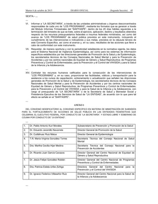 Martes 6 de octubre de 2015 DIARIO OFICIAL (Segunda Sección) 45
SEXTA.- …
…
VI. Informar a “LA SECRETARÍA”, a través de las unidades administrativas u órganos desconcentrados
responsables de cada uno de “LOS PROGRAMAS”, mediante los formatos que se generan a través
del Módulo Informes Trimestrales del “SIAFFASPE”, dentro de los 20 días hábiles siguientes a la
terminación del trimestre de que se trate, sobre el ejercicio, aplicación, destino y resultados obtenidos
respecto de los recursos presupuestarios federales e insumos federales ministrados, así como del
avance de “LOS PROGRAMAS” de salud pública previstos en este instrumento, incluyendo el
cumplimiento de las intervenciones e indicadores y sus metas, previstos en la cláusula tercera de
este Convenio Específico, así como el avance y, en su caso, resultados de las acciones que lleve a
cabo de conformidad con este instrumento.
VII. Requisitar, de manera oportuna y con la periodicidad establecida en la normativa vigente, los datos
para el Sistema Nacional de Vigilancia Epidemiológica, así como para los sistemas de información
específicos establecidos por las direcciones generales de Promoción de la Salud y de Epidemiología,
los secretariados técnicos de los Consejos Nacionales de Salud Mental y para la Prevención de
Accidentes y por los centros nacionales de Equidad de Género y Salud Reproductiva; de Programas
Preventivos y Control de Enfermedades; para la Prevención y el Control del VIH/SIDA y para la Salud
de la Infancia y la Adolescencia.
…
XIV. Contratar los recursos humanos calificados para la consecución de las intervenciones de
“LOS PROGRAMAS” y, en su caso, proporcionar las facilidades, viáticos y transportación para la
asistencia a los cursos de capacitación, entrenamiento o actualización que señalen las direcciones
generales de Promoción de la Salud y de Epidemiología, los secretariados técnicos de los Consejos
Nacionales de Salud Mental y para la Prevención de Accidentes y por los centros nacionales de
Equidad de Género y Salud Reproductiva; de Programas Preventivos y Control de Enfermedades;
para la Prevención y el Control del VIH/SIDA y para la Salud de la Infancia y la Adolescencia, con
cargo al presupuesto de “LA SECRETARÍA” o de la Secretaría de Salud y Bienestar Social y
Presidencia Ejecutiva de los Servicios de Salud de “LA ENTIDAD”, de acuerdo con lo que para tal
efecto se señale en el “SIAFFASPE”.
…
ANEXO 1
DEL CONVENIO MODIFICATORIO AL CONVENIO ESPECÍFICO EN MATERIA DE MINISTRACIÓN DE SUBSIDIOS
PARA EL FORTALECIMIENTO DE ACCIONES DE SALUD PÚBLICA EN LAS ENTIDADES FEDERATIVAS QUE
CELEBRAN, EL EJECUTIVO FEDERAL, POR CONDUCTO DE “LA SECRETARÍA”, Y ESTADO LIBRE Y SOBERANO DE
COLIMA POR CONDUCTO DE “LA ENTIDAD”.
…
1. Dr. Pablo Antonio Kuri Morales Subsecretario de Prevención y Promoción de la Salud
2. Dr. Eduardo Jaramillo Navarrete Director General de Promoción de la Salud
3. Dr. Cuitláhuac Ruiz Matus Director General de Epidemiología
4. T.R. María Virginia González Torres Secretaria Técnica del Consejo Nacional de Salud
Mental
5. Dra. Martha Cecilia Hijar Medina Secretaria Técnica del Consejo Nacional para la
Prevención de Accidentes
6. Dr. Ricardo Juan García Cavazos Director General del Centro Nacional de Equidad de
Género y Salud Reproductiva
7. Dr. Jesús Felipe González Roldán Director General del Centro Nacional de Programas
Preventivos y Control de Enfermedades
8. Dra. Patricia Estela Uribe Zúñiga Directora General del Centro Nacional para la
Prevención y el Control del VIH/SIDA
9. Dr. Ignacio Federico Villaseñor Ruiz Director General del Centro Nacional para la Salud de
la Infancia y la Adolescencia
…
 