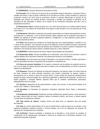 16 (Primera Sección) DIARIO OFICIAL Martes 6 de octubre de 2015
3.7 CONAPESCA: Comisión Nacional de Acuacultura y Pesca.
3.8 Concesión: Es el Título que en ejercicio de sus facultades otorga la Secretaría, a personas físicas o
morales para llevar a cabo la pesca comercial de los recursos de la flora y fauna acuáticas en aguas de
jurisdicción nacional, así como para la acuacultura, durante un periodo determinado en función de los
resultados que prevean los estudios técnicos, económicos y sociales que presente el solicitante, de la
naturaleza de las actividades a realizar, de la cuantía de las inversiones necesarias para ello y de su
recuperación económica.
3.9 Embarcación menor: Unidad de pesca con o sin motor fuera de borda y con eslora máxima total de
10.5 metros; con o sin sistema de conservación de la captura a base de hielo y con una autonomía de 3 días
como máximo.
3.10 Explosivos: Materiales o sustancias que pueden experimentar una violenta descomposición química,
provocada por un detonante, y que al hacerlo producen gases calientes que se expanden provocando un
estallido, por ejemplo la dinamita, explosivos plásticos y nitroglicerina. La onda expansiva puede aturdir o
matar a las especies acuáticas.
3.11 Fisga: Arte de pesca que consiste en un mango largo con una o varias lengüetas o “muertes” en uno
o varios de sus extremos, cuya operación se basa en la detección visual del objetivo de pesca, lanzamiento
manual o mecánico del equipo por parte del operario para insertarlo en la presa y posterior recuperación del
dispositivo y de la presa de manera directa o mediante apoyo de un cabo o filamento.
3.12 INAPESCA: Instituto Nacional de Pesca. Órgano descentralizado de la Secretaría.
3.13 Observador bordo: Persona acreditada por la Secretaría, cuya función es la de llevar a cabo el
registro fidedigno de la información referente a las operaciones de pesca y sus resultados.
3.14 Permiso: Es el documento que otorga la Secretaría, a las personas físicas o morales, para llevar a
cabo las actividades de pesca y acuacultura que se señalan en la presente Ley.
3.15 Pesca de consumo doméstico: Es la captura y extracción que se efectúa sin propósito de lucro y
con el único objeto de obtener alimento para quien la realice y de sus dependientes, por tanto no podrá ser
objeto de comercialización.
3.16 Pesquería: Conjunto de sistemas de producción pesquera, que abarcan todas o la mayor parte de
las fases sucesivas de dicha actividad económica, que pueden comprender: la captura, manejo y
procesamiento de un recurso o grupo de recursos afines, y cuyos medios de producción (embarcaciones,
equipos de pesca, fuerza de trabajo, etc.), estructura organizativa y relaciones de producción, ocurren en un
ámbito geográfico y temporal definido; aspectos éstos que le confieren características particulares,
distinguiéndola como una unidad.
3.17 Sacrificio: Separación de las partes blandas o pulpa, de la concha. A esta acción también se le
conoce como “matado” o “desconchado”.
3.18 Secretaría: La Secretaría de Agricultura, Ganadería, Desarrollo Rural, Pesca y Alimentación
(SAGARPA).
3.19 Sustancias contaminantes: Sustancias químicas sintéticas (por ejemplo cianuro u otros venenos) o
de origen natural (leche de haba, barbasco), ajenas al ambiente acuático, que tienen un efecto sedante
o mortal sobre los organismos acuáticos.
3.20 Talla mínima de captura: Longitud mínima que debe tener un organismo para que pueda
ser capturado.
3.21 Veda: Es el acto administrativo por el que se prohíbe llevar a cabo la pesca en un periodo o zona
específica establecido mediante acuerdos o normas oficiales, con el fin de resguardar los procesos de
reproducción y reclutamiento de una especie
3.22 Verificador: Persona acreditada y aprobada por la Secretaría y cuya función es constatar el
cumplimiento de las disposiciones normativas a través de la revisión de la información referente a las
operaciones de pesca en general.
 