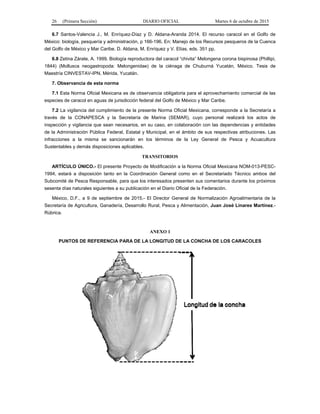26 (Primera Sección) DIARIO OFICIAL Martes 6 de octubre de 2015
6.7 Santos-Valencia J., M. Enríquez-Díaz y D. Aldana-Aranda 2014. El recurso caracol en el Golfo de
México: biología, pesquería y administración, p 166-196. En; Manejo de los Recursos pesqueros de la Cuenca
del Golfo de México y Mar Caribe. D. Aldana, M. Enríquez y V. Elías, eds. 351 pp.
6.8 Zetina Zárate, A. 1999. Biología reproductora del caracol “chivita” Melongena corona bispinosa (Phillipi,
1844) (Mollusca neogastropoda: Melongenidae) de la ciénaga de Chuburná Yucatán, México. Tesis de
Maestría CINVESTAV-IPN, Mérida, Yucatán.
7. Observancia de esta norma
7.1 Esta Norma Oficial Mexicana es de observancia obligatoria para el aprovechamiento comercial de las
especies de caracol en aguas de jurisdicción federal del Golfo de México y Mar Caribe.
7.2 La vigilancia del cumplimiento de la presente Norma Oficial Mexicana, corresponde a la Secretaría a
través de la CONAPESCA y la Secretaría de Marina (SEMAR), cuyo personal realizará los actos de
inspección y vigilancia que sean necesarios, en su caso, en colaboración con las dependencias y entidades
de la Administración Pública Federal, Estatal y Municipal, en el ámbito de sus respectivas atribuciones. Las
infracciones a la misma se sancionarán en los términos de la Ley General de Pesca y Acuacultura
Sustentables y demás disposiciones aplicables.
TRANSITORIOS
ARTÍCULO ÚNICO.- El presente Proyecto de Modificación a la Norma Oficial Mexicana NOM-013-PESC-
1994, estará a disposición tanto en la Coordinación General como en el Secretariado Técnico ambos del
Subcomité de Pesca Responsable, para que los interesados presenten sus comentarios durante los próximos
sesenta días naturales siguientes a su publicación en el Diario Oficial de la Federación.
México, D.F., a 9 de septiembre de 2015.- El Director General de Normalización Agroalimentaria de la
Secretaría de Agricultura, Ganadería, Desarrollo Rural, Pesca y Alimentación, Juan José Linares Martínez.-
Rúbrica.
ANEXO 1
PUNTOS DE REFERENCIA PARA DE LA LONGITUD DE LA CONCHA DE LOS CARACOLES
 