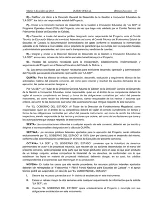 Martes 6 de octubre de 2015 DIARIO OFICIAL (Primera Sección) 57
O).- Ratificar por oficio a la Dirección General de Desarrollo de la Gestión e Innovación Educativa de
“LA SEP”, los datos del responsable estatal del Proyecto;
P).- Enviar a la Dirección General de Desarrollo de la Gestión e Innovación Educativa de “LA SEP” el
Programa Operativo Anual (POA) del Proyecto, una vez que haya sido validado por el Comité Técnico del
Fideicomiso Estatal de Escuelas de Calidad.
Q).- Presentar, a través del servidor público designado como responsable del Proyecto, ante el Comité
Técnico de Educación Básica de la entidad federativa así como al Comité Técnico del Fideicomiso Estatal de
Escuelas de Calidad, la documentación comprobatoria del gasto conforme lo establezca la normatividad
aplicable en la materia a nivel estatal, con el propósito de garantizar que se cumpla con los requisitos fiscales
y administrativos procedentes, así como con la transparencia y rendición de cuentas;
R).- Integrar y enviar a la Dirección General de Desarrollo de la Gestión e Innovación Educativa de
“LA SEP”, en su caso, la base de datos de las escuelas beneficiadas por el Proyecto;
S).- Realizar las acciones necesarias para la incorporación, establecimiento, implementación y
seguimiento del Proyecto en el Sistema Educativo del Estado de Colima, y
T).- Las demás actividades que resulten necesarias para el eficiente desarrollo, operación y administración
del Proyecto que acuerde previamente y por escrito con “LA SEP”.
QUINTA.- Para los efectos de enlace, coordinación, desarrollo, evaluación y seguimiento técnico de las
actividades materia del presente convenio, así como para conocer y resolver los asuntos derivados de su
ejecución, las partes acuerdan designar a:
Por “LA SEP”: Al Titular de la Dirección General Adjunta de Gestión de la Dirección General de Desarrollo
de la Gestión e Innovación Educativa, como responsable, quien en el ámbito de su competencia deberá de
vigilar el correcto cumplimiento en tiempo y forma de las obligaciones contraídas por virtud del presente
instrumento, así como recibir los informes respectivos, siendo responsable de los hechos y acciones que
ordene, así como de las decisiones que tome y las autorizaciones que otorgue respecto de este convenio.
Por “EL GOBIERNO DEL ESTADO”: Al Titular de la Dirección de Fortalecimiento Magisterial, como
responsable, quien en el ámbito de su competencia deberá de vigilar el correcto cumplimiento en tiempo y
forma de las obligaciones contraídas por virtud del presente instrumento, así como de remitir los informes
respectivos, siendo responsable de los hechos y acciones que ordene, así como de las decisiones que tome y
las autorizaciones que otorgue respecto de este convenio.
SEXTA.- Las comunicaciones referentes a cualquier aspecto de este convenio, deberán ser por escrito y
dirigirse a los responsables designados en la cláusula QUINTA.
SÉPTIMA.- Los recursos públicos federales aportados para la ejecución del Proyecto, serán utilizados
exclusivamente por “EL GOBIERNO DEL ESTADO” al 100% (cien por ciento) para el desarrollo del mismo,
conforme a las determinaciones contenidas en el Anexo de Ejecución del presente convenio.
OCTAVA.- “LA SEP” y “EL GOBIERNO DEL ESTADO” convienen que la titularidad de derechos
patrimoniales de autor y de propiedad industrial, que resulten de las acciones desarrolladas en el marco del
presente convenio, serán propiedad de la parte que las hayan producido; pero en caso de que sean producto
de un trabajo conjunto, ambas compartirán la titularidad de los derechos, de conformidad con lo que
establecen las leyes en materia de propiedad intelectual, debiendo otorgar, en su caso, los créditos
correspondientes a las personas que intervengan en su producción.
NOVENA.- En todos los casos que ello resulte procedente, los recursos públicos federales aportados
deberán ser reintegrados al “Fideicomiso 14780-8 Fondo Nacional para Escuelas de Calidad”, y el apoyo
técnico podrá ser suspendido, en caso de que “EL GOBIERNO DEL ESTADO”:
I. Destine los recursos que reciba a un fin distinto al establecido en este instrumento;
II. Exista un retraso mayor de dos semanas ante cualquier requerimiento de información que le solicite
“LA SEP”, y/o
III. Cuando “EL GOBIERNO DEL ESTADO” opere unilateralmente el Proyecto o incumpla con sus
obligaciones establecidas en este instrumento.
 