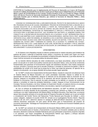 68 (Primera Sección) DIARIO OFICIAL Martes 6 de octubre de 2015
CONVENIO de Coordinación para la implementación del Proyecto de Innovación en el marco del Programa
Escuelas de Calidad, denominado Proceso de Intervención para la Mejora de la Calidad Educativa de la Educación
Básica a partir del Fortalecimiento de los Consejos Técnicos Escolares (CTE) en el Estado de Chiapas, incluido
dentro del diverso Proyecto de Innovación denominado Estrategia de Financiamiento e Impulso a Proyectos de
Innovación Estatales para la Reforma Educativa, que celebran la Secretaría de Educación Pública y dicha
entidad federativa.
CONVENIO DE COORDINACIÓN PARA LA IMPLEMENTACIÓN DEL PROYECTO DE INNOVACIÓN EN EL MARCO
DEL PROGRAMA ESCUELAS DE CALIDAD, DENOMINADO “PROCESO DE INTERVENCIÓN PARA LA MEJORA DE LA
CALIDAD EDUCATIVA DE LA EDUCACIÓN BÁSICA A PARTIR DEL FORTALECIMIENTO DE LOS CONSEJOS
TÉCNICOS ESCOLARES (CTE) EN EL ESTADO DE CHIAPAS” INCLUIDO DENTRO DEL DIVERSO PROYECTO DE
INNOVACIÓN DENOMINADO “ESTRATEGIA DE FINANCIAMIENTO E IMPULSO A PROYECTOS DE INNOVACIÓN
ESTATALES PARA LA REFORMA EDUCATIVA”: QUE CELEBRAN POR UNA PARTE, EL GOBIERNO FEDERAL POR
CONDUCTO DE LA SECRETARÍA DE EDUCACIÓN PÚBLICA, EN LO SUCESIVO “LA SEP”, REPRESENTADA POR LA
MAESTRA ALBA MARTÍNEZ OLIVÉ, SUBSECRETARIA DE EDUCACIÓN BÁSICA, ASISTIDA POR EL PROF. GERMÁN
CERVANTES AYALA, DIRECTOR GENERAL DE DESARROLLO DE LA GESTIÓN E INNOVACIÓN EDUCATIVA Y POR
EL MAESTRO PEDRO VELASCO SODI, DIRECTOR GENERAL ADJUNTO DE GESTIÓN, Y POR LA OTRA PARTE, EL
GOBIERNO DEL ESTADO LIBRE Y SOBERANO DE CHIAPAS, EN LO SUCESIVO “EL GOBIERNO DEL ESTADO”,
REPRESENTADO POR LA M.A. JUANA MARÍA DE COSS LEÓN, SECRETARIA DE HACIENDA Y POR EL MAESTRO
RICARDO A. AGUILAR GORDILLO, SECRETARIO DE EDUCACIÓN, DE CONFORMIDAD CON LOS ANTECEDENTES,
DECLARACIONES Y CLÁUSULAS SIGUIENTES:
ANTECEDENTES
1.- El Gobierno de la República impulsó la reforma constitucional en materia educativa para fortalecer las
políticas del sector y estimular el desarrollo social, político y económico de nuestro país; lograr una mayor
eficiencia y eficacia en las actividades encomendadas al Sistema Educativo Nacional, y que éstas alcancen su
mayor nivel de concreción en la escuela pública de educación básica.
2.- La reciente reforma educativa de orden constitucional y sus leyes secundarias, ubican el hecho de
poner a la escuela en el centro de la política nacional para la educación básica, como una de las condiciones
fundamentales para garantizar el funcionamiento regular del subsistema educativo. Esto implica reorganizar
recursos, procesos y acciones para que la escuela constituya o consolide su autonomía de gestión y esté en
posibilidades de cumplir el fin social que la propia ley le indica: que todas las personas, en ejercicio de su
derecho a la educación, con el apoyo decidido de la propia escuela, logren aprender.
3.- “LA SEP” a través de la Subsecretaría de Educación Básica, impulsa la conjunción de esfuerzos hacia
un Sistema Básico de Mejora Educativa con cuatro prioridades nacionales: mejorar la calidad de los
aprendizajes de todos los estudiantes, asegurar la retención de los educandos hasta la conclusión de sus
estudios, asegurar la normalidad mínima en la operación del servicio educativo de todas las escuelas y
fortalecer la convivencia. Para la atención de estas prioridades se ha definido un conjunto de condiciones
básicas a consolidar en todas las entidades federativas, a saber: Asegurar el buen funcionamiento de los
Consejos Técnicos Escolares y de Zona; fortalecer la Supervisión Escolar y la asesoría técnica a la escuela;
desarrollar procesos de descarga administrativa a las escuelas y vigorizar la participación social.
4.- Con un enfoque de fortalecimiento del federalismo educativo, “LA SEP” ha definido una estrategia
consistente en el apoyo decidido de las propuestas y proyectos que, teniendo su origen en el ámbito local,
contribuyan a la mejor implementación del Sistema Básico de Mejora Educativa. Para tales fines, se propuso
apoyar esta propuesta centrada en la escuela desde el Programa Escuelas de Calidad, por lo que se sometió
a consideración del Comité Técnico del Fideicomiso “Fondo Nacional para Escuelas de Calidad”, y dicho
cuerpo colegiado, mediante el acuerdo 02.08.13S, tomado en la Cuadragésima Novena Sesión, Segunda
Ordinaria del año 2013, determinó destinar la cantidad de $352,324,008.00 (trescientos cincuenta y dos
millones trescientos veinticuatro mil ocho pesos 00/100 M.N.) para el financiamiento del proyecto de
innovación denominado: “Estrategia de Financiamiento e Impulso a Proyectos de Innovación Estatales para la
Reforma Educativa”.
5.- “LA SEP” por conducto de la Subsecretaría de Educación Básica (SEB) publicó el 8 de noviembre de
2013 la Convocatoria para el impulso y financiamiento a proyectos de innovación estatales para la reforma
educativa, alentando a todas las entidades federativas para que participasen proponiendo proyectos originales
o en operación, que fueren susceptibles de financiamiento federal cuyo objetivo y enfoque estuviere
encaminado a fortalecer el Sistema Básico de Mejora Educativa.
 