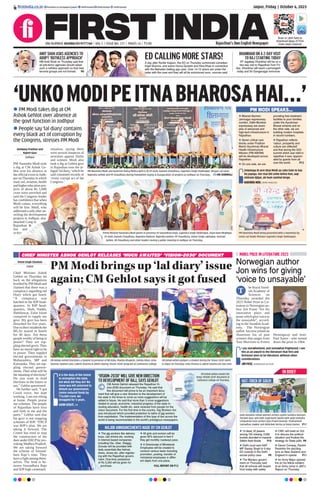 CHIEF MINISTER ASHOK GEHLOT RELEASES ‘MUCH AWAITED’ ‘VISION-2030’ DOCUMENT
PM Modi brings up ‘lal diary’ issue
again; CM Gehlot says it got fused
It is the duty of the Centre
to strengthen the state,
but what did they do? No
stone was left unturned to
disturb our government.
Centre reduced funds by
`76,000 crore. We
struggled for 5 years.
ASHOK GEHLOT, CM
Vinod Singh Chouhan
Jaipur
Chief Minister Ashok
Gehlot on Thursday hit
back on the allegations
levelled by PM Modi and
claimed that there was a
conspiracy regarding red
Diary which got fused.
“A conspiracy was
hatched in the BJP head-
quarters. In BJP head-
quarters, Shah, Nadda,
Shekhawat, Zafar Islam
conspired to topple my
govt. My govt has been
disturbed for five years.
Due to their misdeeds the
MLAs stayed in hotels
for 40 days. Are these
people worthy of being in
power? They are top-
pling elected govts. They
have no moral right to be
in power. They toppled
elected governments in
Maharashtra, MP and
Karnataka. They are top-
pling elected govern-
ments. Then what will be
the meaning of elections?
Do you want to hold
elections in the future or
not,” Gehlot questioned.
He further said, “I got
Covid twice, but kept
working. I am not sitting
at home. People praise
our schemes. The people
of Rajasthan have love
and faith in me and the
party.” Gehlot said that
his govt is not stopping
schemes of BJP. “ERCP
was BJP’s plan. We are
taking it forward. The
Centre has tried to stop
the construction of the
dam under ERCP by pro-
voking Madhya Pradesh.
We are taking forward
the scheme of Vasund-
hara Raje’s time. They
have a fight among them-
selves. The feud is be-
tween Vasundhara Raje
and BJP high command.
CM Ashok Gehlot felicitates a student in presence of BD Kalla, Mamta Bhupesh, Zahida Khan, Usha
Sharma, Naveen Jain, Lokesh Sharma & others during ‘Vision-2030’ program at Commerce college.
CM Ashok Gehlot pampers a student during the ‘Vision-2030’ event
in Jaipur on Thursday. Usha Sharma & Lokesh Sharma are also seen.
‘VISION-2030’ WILL GIVE NEW DIRECTION
TO DEVELOPMENT OF RAJ, SAYS GEHLOT
CM Ashok Gehlot released the Rajasthan Vi-
sion-2030 document on Thursday. He said that
this document will prove to be an important docu-
ment that will give a new direction to the development of
the state in the times to come as more suggestions will be
added in future. He said that more than 3 crore suggestions
related to social, economic, industrial progress of the state in-
cluding education, health etc. were received from people for the
vision document. For the ﬁrst time in the country, Gig Workers Act
was introduced which provided protection to lakhs of gig workers
from exploitation. The implementation of this type of law across the
world is being recommended in the world’s prestigious newspapers.
MAJOR ANNOUNCEMENTS MADE BY CM GEHLOT
 The gig workers like delivery
boys, cab drivers etc. working
in internet based companies
including Ola, Uber, Swiggy,
Zomato will be provided with
daily essentials like helmet,
dress, shoes etc. after register-
ing with the Rajasthan govern-
ment. One-time assistance
of Rs 5,000 will be given for
purchase.
 All girls and women will be
given 90% discount in fare if
they get monthly roadways pass.
 A Directorate of Ministerial
Employees will be created to
conduct various tasks including
promotion, posting, transfer of
ministerial employees in differ-
ent depts from one place.
FULL REPORT ON P12
Jaipur, Friday | October 6, 2023
RNI NUMBER: RAJENG/2019/77764 | VOL 5 | ISSUE NO. 121 | PAGES 16 | `3.00 Rajasthan’s Own English Newspaper
ﬁrstindia.co.in ﬁrstindia.co.in/epapers/jaipur theﬁrstindia theﬁrstindia theﬁrstindia
Scan or click here to
download Apps of First
India news channel
NOBEL PRIZE IN LITERATURE 2023
Norwegian author
Jon wins for giving
‘voice to unsayable’
he Royal Swed-
ish Academy of
Sciences on
Thursday awarded the
2023 Nobel Prize in Lit-
erature to Norwegian au-
thor Jon Fosse “for his
innovative plays and
prose which give voice to
the unsayable”, accord-
ing to the Swedish Acad-
emy. The Norwegian
author has now joined an
illustrious list of past
winners that ranges from
Toni Morrison to Ernest
Hemingway and Jean-
Paul Sartre - who turned
down the prize in 1964.
T
I am overwhelmed, and somewhat frightened. I see
this as an award to the literature that first and
foremost aims to be literature, without other
considerations.
JON FOSSE, NORWEGIAN AUTHOR
IN BRIEF
Gold medalist Indian women archers Jyothi Surekha Vennam,
Parneet Kaur and Aditi Gopichand Swami with gold medalist
compatriot men archers Ojas Pravin Deotale, Prathamesh
Samadhan Jawkar and Abhishek Verma at Asian Games. P11
‘UNKOMODIPEITNABHAROSAHAI...’
HAT-TRICK OF GOLD!
 PM Modi takes dig at CM
Ashok Gehlot over absence at
the govt function in Jodhpur
 People say ‘lal diary’ contains
every black act of corruption by
the Congress, stresses PM Modi
Aishwary Pradhan and
Rajeev Gaur
Jodhpur
PM Narendra Modi took
a dig at CM Ashok Ge-
hlot over his absence at
the official event in Jodh-
pur onThursday in which
road, rail, aviation, health
and higher education pro-
jects of about Rs 5,000
crore were unveiled and
said the Congress leader
has confidence that when
Modi comes, everything
will be fine. Modi, who
addressed a rally after un-
veiling the development
projects in Jodhpur, also
attacked Cong in
Rajasthan &
law and
order
situation, saying there
were several instances of
atrocities against Dalits
and women. Modi also
took a dig at Gehlot govt
in Rajasthan over the al-
leged ‘lal diary,’which he
said contained records of
‘every corrupt act of the
Congress.’
Unkolaga ki arre bhai Modi aa rahe hain to bas
ho jayega. Aur mai bhi unko kehta hun, aap
vishram kijiye, ab hum samhal lenge.
NARENDRA MODI, PRIME MINISTER
PM Narendra Modi and Governor Kalraj Mishra with (L-R) CP Joshi, Kailash Choudhary, Gajendra Singh Shekhawat, Bhajan Lal Jatav,
Rajendra Gehlot and PP Chaudhary during foundation laying & inauguration of projects at Jodhpur on Thursday. HN SHRIMALI
Prime Minister Narendra Modi greets in presence of Vasundhara Raje, Gajendra Singh Shekhawat, Arjun Ram Meghwal,
CP Joshi, Kailash Choudhary, Rajendra Rathore, Rajendra Gehlot, PP Chaudhary, Onkar Singh Lakhawat, Avinash
Gehlot, CR Choudhary and other leaders during a public meeting in Jodhpur on Thursday.
PM Narendra Modi being presented with a memento by
Union Jal Shakti Minister Gajendra Singh Shekhawat.
PM MODI SPEAKS...
 Bikaner-Barmer-
Jamnagar expressway
corridor, Delhi-Mumbai
expressway are exam-
ples of advanced and
high-tech infrastructure in
Rajasthan.
 Seven critical care
blocks under Pradhan
Mantri Ayushman Bharat
Health Infrastructure
Mission (PM-ABHIM)
will be developed across
Rajasthan.
 On one side, we are
providing free treatment
facilities to poor families
under the Ayushman
Bharat scheme and on
the other side, we are
building modern hospitals
in record numbers.
 Rajasthan reﬂects
‘valour, prosperity and
culture are reﬂected’
and that during the G20
summit which was held in
rajasthan it was ‘appreci-
ated by guests from all
over the world. P12
AMIT SHAH ASKS AGENCIES TO
ADOPT ‘RUTHLESS APPROACH’
HM Amit Shah on Thursday said that
all anti-terror agencies should adopt
such a ruthless approach so that new
terrorist groups are not formed. P8
DHANKHAR ON A 2-DAY VISIT
TO RAJ STARTING TODAY
VP Jagdeep Dhankhar will be on a
two-day visit to Rajasthan from Fri-
day. Dhankhar will reach Laxmangarh
today and Sri Ganganagar tomorrow.
ED CALLING MORE STARS!
A day after Ranbir Kapoor, the ED on Thursday summoned comedian
Kapil Sharma, and actors Huma Qureshi and Hina Khan in connection
with the Mahadev betting app case. Over 14-15 actors are under the
radar with the case and they will all be summoned soon, sources said.
CM Ashok Gehlot unveils the
mega ‘VISION-2030’ document at
Commerce college on Thursday.
 14 dead, 22 jawans
among 102 missing; 3,000
tourists stranded in massive
Sikkim ﬂash ﬂoods P10
 Delhi court sent AAP
MP Sanjay Singh to 5-day
ED custody in the Delhi
excise policy case P8
 The Manipur govern-
ment on Thursday said
that all schools will reopen
from today with safety
 CWC will meet on Oct
9 to discuss the political
situation and ﬁnalize the
strategy for State polls P8
 Devon Conway, Rachin
Ravindra ﬁre dazzling
tons as New Zealand stun
England in opener P11
 An Army Major opened
ﬁre on his fellow soldiers
at an Army camp in J&K’s
Rajouri on Thursday.
 