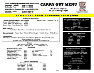 www.MsPiggiesSmokehouse.com
                                                                    CARRY OUT MENU
   Order by Phone: 314.428.7776
   Order by Fax:   314.428.2677
                                                                                     We Cater to you!
   10612 Page Avenue, St. Louis, MO 63132
                                                                                    10 to 10,000 people
   Tuesday- Friday:                11 a.m. to 8 p.m.
   Saturday:                       12 p.m. to 8 p.m.

                      Taste Of St. Louis Barbecue Champions
                                    Barbecue Favorites                                                   Hickory Smoked BBQ By The Pound
Choose Number of Meats with 2 Sides:
                              Sides:                          1 Meat (1/4 lb) - 1 side order - 6.99           24-hour notice for orders over 10 lbs
Choice of One Meat 1/3 lb              8.95                                                                            1 lb    10.99
                                                                                                                        1/2 lb 5.99
Choice of any Two Meats ½ lb          10.99
                                                                                                                        1/4 lb 3.99
Choice of any Three Meats ¾ lb        13.99
                                                                                                                       Choose from:
                                                                                                          Rib Tips Turkey       Shredded Chicken
Meat Choices:                                                                                                Pulled Beef           Pulled Pork
             Pulled Beef - Pulled Pork - Turkey Breast - Shredded Chicken - Rib Tips

       Bread:       Kaiser Bun - Wheat / White Hoagie - Tortilla Wrap - White Bread
Choose Bread:                                                                                                   Ms. Piggies Smokehouse
                                                                                                                       BBQ Sauce
Choose Sides:
       Sides:                                                                                                    1 case                29.99 bottled
Baked Beans - Cole Slaw - French Fries - Green Beans - Mix Greens - Potato Salad - Yams                         1 gallon              17.99 jug
                                 Get an extra side for 1.59 (8 oz)                                              1/2 case              14.99
               All Sides – Pint 3.79- Quart 7.59-1/2 Gallon 11.50- 1 Gallon 19.99                               1/2 gallon             8.99
                                                                                                                1 bottle               2.99
                                            Extras:                                                             1 cup                  1.30
                         Beer Battered Onion Rings - 1.79 Deep Fried Okra -2.25
                       Cake - 1.75    Mini Pies 2.59          Cheese Cake- 3.75
                                              Specialties
                                                                                                            Ms. Piggies Smokehouse Specials
       Platters include 2 sides:
                          sides
       Giant Pork Steak Platter-     9.99           Pork Steak Sandwich-            5.79
                                                                                                        Jumbo Stuffed Potato                      6.29
       Hot Link Platter-             5.59           Beef Polish-                    2.99
                                                                                                        Loaded with butter, sour cream, cheese, and
       Beef Polish Platter-          5.59           Hot Link-                       2.99                topped with either pulled pork, beef, turkey or
       Catfish Strips Platter-       8.89           4 Wings & Fries                 5.99                shredded chicken.
       Catfish Sandwich & Fries-     5.99           3 Chicken Tenders & Fries-      5.99                Without Meat                              3.99
       Half Chicken Platter-         8.95
       6 Wings Platter-              8.79                                                                               KIDS Sandwich Meal- 4.99
                                                                                                                          12 years of age and under
                                      Hickory Smoked Ribs                                                             One meat, one side and small drink
                             24 hour notice for orders of 5 slabs or more                                       (Pulled Pork, Beef, Shredded Chicken, Turkey)
                        1/2 Slab of Ribs    (2 sides)                       10.99
                        1 Slab of Ribs      (4 sides)                       21.99                       Fountain Drink:
                        1 Slab of Ribs      (no sides)                      17.99                               Regular               1.29
                        2 Slabs of Ribs     (no sides)                      34.99                               Large                 1.79
                        4 Slabs of Ribs     (no sides)                      70.99
                                                                                               2007/1
 