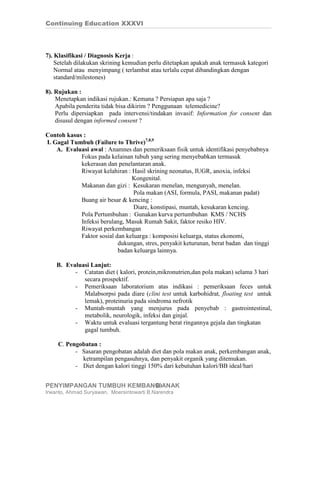 Continuing Education XXXVI




7). Klasifikasi / Diagnosis Kerja :
    Setelah dilakukan skrining kemudian perlu ditetapkan apakah anak termasuk kategori
    Normal atau menyimpang ( terlambat atau terlalu cepat dibandingkan dengan
    standard/milestones)

8). Rujukan :
    Menetapkan indikasi rujukan.: Kemana ? Persiapan apa saja ?
    Apabila penderita tidak bisa dikirim ? Penggunaan telemedicine?
    Perlu dipersiapkan pada intervensi/tindakan invasif: Information for consent dan
    disusul dengan informed consent ?

Contoh kasus :
I. Gagal Tumbuh (Failure to Thrive)7,8,9
    A. Evaluasi awal : Anamnes dan pemeriksaan fisik untuk identifikasi penyebabnya
            Fokus pada kelainan tubuh yang sering menyebabkan termasuk
            kekerasan dan penelantaran anak.
            Riwayat kelahiran : Hasil skrining neonatus, IUGR, anoxia, infeksi
                                Kongenital.
            Makanan dan gizi : Kesukaran menelan, mengunyah, menelan.
                                 Pola makan (ASI, formula, PASI, makanan padat)
            Buang air besar & kencing :
                                 Diare, konstipasi, muntah, kesukaran kencing.
            Pola Pertumbuhan : Gunakan kurva pertumbuhan KMS / NCHS
            Infeksi berulang, Masuk Rumah Sakit, faktor resiko HIV.
            Riwayat perkembangan
            Faktor sosial dan keluarga : komposisi keluarga, status ekonomi,
                           dukungan, stres, penyakit keturunan, berat badan dan tinggi
                           badan keluarga lainnya.

    B. Evaluasi Lanjut:
          - Catatan diet ( kalori, protein,mikronutrien,dan pola makan) selama 3 hari
             secara prospektif.
          - Pemeriksaan laboratorium atas indikasi : pemeriksaan feces untuk
             Malabsorpsi pada diare (clini test untuk karbohidrat, floating test untuk
             lemak), proteinuria pada sindroma nefrotik
          - Muntah-muntah yang menjurus pada penyebab : gastrointestinal,
             metabolik, neurologik, infeksi dan ginjal.
          - Waktu untuk evaluasi tergantung berat ringannya gejala dan tingkatan
             gagal tumbuh.

    C. Pengobatan :
          - Sasaran pengobatan adalah diet dan pola makan anak, perkembangan anak,
            ketrampilan pengasuhnya, dan penyakit organik yang ditemukan.
          - Diet dengan kalori tinggi 150% dari kebutuhan kalori/BB ideal/hari


PENYIMPANGAN TUMBUH KEMBANG ANAK
                          10
Irwanto, Ahmad Suryawan, Moersintowarti B.Narendra
 