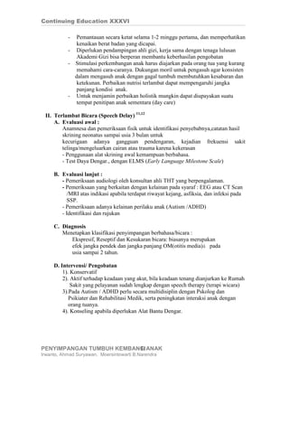 Continuing Education XXXVI

           -  Pemantauan secara ketat selama 1-2 minggu pertama, dan memperhatikan
              kenaikan berat badan yang dicapai.
           - Diperlukan pendampingan ahli gizi, kerja sama dengan tenaga lulusan
              Akademi Gizi bisa berperan membantu keberhasilan pengobatan
           - Stimulasi perkembangan anak harus diajarkan pada orang tua yang kurang
              memahami cara-caranya. Dukungan moril untuk pengasuh agar konsisten
             dalam mengasuh anak dengan gagal tumbuh membutuhkan kesabaran dan
              ketekunan. Perbaikan nutrisi terlambat dapat mempengaruhi jangka
              panjang kondisi anak.
           - Untuk menjamin perbaikan holistik mungkin dapat diupayakan suatu
              tempat penitipan anak sementara (day care)

 II. Terlambat Bicara (Speech Delay) 11,12
     A. Evaluasi awal :
        Anamnesa dan pemeriksaan fisik untuk identifikasi penyebabnya,catatan hasil
        skrining neonatus sampai usia 3 bulan untuk
        kecurigaan adanya gangguan pendengaran, kejadian frekuensi sakit
        telinga/mengeluarkan cairan atau trauma karena kekerasan
        - Penggunaan alat skrining awal kemampuan berbahasa.
        - Test Daya Dengar., dengan ELMS (Early Language Milestone Scale)

     B. Evaluasi lanjut :
        - Pemeriksaan audiologi oleh konsultan ahli THT yang berpengalaman.
        - Pemeriksaan yang berkaitan dengan kelainan pada syaraf : EEG atau CT Scan
           /MRI atas indikasi apabila terdapat riwayat kejang, asfiksia, dan infeksi pada
           SSP.
        - Pemeriksaan adanya kelainan perilaku anak (Autism /ADHD)
        - Identifikasi dan rujukan

     C. Diagnosis
        Menetapkan klasifikasi penyimpangan berbahasa/bicara :
            Ekspresif, Reseptif dan Kesukaran bicara: biasanya merupakan
            efek jangka pendek dan jangka panjang OM(otitis media)à pada
            usia sampai 2 tahun.

     D. Intervensi/ Pengobatan
         1). Konservatif
         2). Aktif terhadap keadaan yang akut, bila keadaan tenang dianjurkan ke Rumah
             Sakit yang pelayanan sudah lengkap dengan speech therapy (terapi wicara)
         3).Pada Autism / ADHD perlu secara multidisiplin dengan Pskolog dan
            Psikiater dan Rehabilitasi Medik, serta peningkatan interaksi anak dengan
            orang tuanya.
         4). Konseling apabila diperlukan Alat Bantu Dengar.




PENYIMPANGAN TUMBUH KEMBANG ANAK
                          11
Irwanto, Ahmad Suryawan, Moersintowarti B.Narendra
 