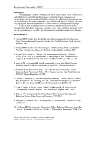 Continuing Education XXXVI

Kesimpulan
       Penyimpangan Tumbuh kembang anak dapat terjadi dalam kurun waktu proses
pertumbuhan dan perkembangan berlangsung sejak intra uteriine hingga dewasa.
Faktor-faktor yang berpengaruh adalah faktor genetik, dan lebih banyak dipengaruhi oleh
Faktor lingkungan dan peyakit-penyakit yang dialami anak. Deteksi dini dan intervensi
yang tepat guna, dapat mengoptimalkan kualitas Tumbuh Kembang anak selanjutnya.
       Gagal tumbuh dan pengobatannya memerlukan pendekatan multidisipliner.
Keterlambatan berbahasa merupakan masalah yang perlu mendapat perhatian lebih
banyak karena kasusnya kompleks dan dampak pada masalah komunikasi perlu dicegah.

Daftar Pustaka

1. Narendra M.B. Deteksi Dini dan Tindak Lanjut Penyimpangan Tumbuh Kembang
   Anak. Disampaikan pada Simposium Deteksi Dini Tumbuh kembang Anak Nasional.
   Bandung, 2004.

2. Narendra M.B. Deteksi Dini Penyimpangan Tumbuh kembang Anak. Disampaikan
   Pelatihan Stimulasi dan deteksi dini Tumbuh kembang Balita. Surabaya, 2005.

3. Brayden R.M., Daley M.F., Brown J.M. Ambulatory & Community Pediatrics.
   In: Hay W.M, Levin M.J, Sondheimer J.M, Deterding R.R. Eds. Current Pediatric
   Diagnosis & Treatment.17thed. New York, The McGraw-Hill Co.; 2005: 227-47.

4. Irmawati M, Listyandarini H. Jumlah penderita baru rawat jalan Klinik Tumbuh
   Kembang Anak RSU Dr.Soetomo Surabaya tahun 2005. ( belum dipublikasi ).

5. Kelompok Kerja Penyusunan PNBAI 2015. Buku II Naskah Akademis. Dalam:
   Kelompok Kerja Penyusunan PNBAI 2015. Program Nasional Bagi Anak Indonesia
   (PNBAI}. Jakarta, Bappenas; 2004:44.

6. Goldson E, Reynolds A. Child Development & Behavior. Dalam: Hay W.M, Levin
   M.J, Sondheimer J.M, Deterding R.R. Ed. Current Pediatric Diagnosis & Treatment.
   Edisi ke-17. New York, The McGraw-Hill Companies, Inc; 2005:66-93.

7. Frank D. Failure to Thrive. Dalam: Parker S, Zuckerman B. Ed. Behavioral and
   Developmental Pediatrics. Boston, Little, Brown and Company; 1995: 134-9.

8. Glascoe FP. Developmental Screening. Dalam: Behavioral and Developmental
   Pediatrics. Boston, Little, Brown and Company; 1995: 25-9.

9. Gahagan S. Failure to Thrive : A consequence of Undernutrition. Pediatr in Review;
   2006(27): 1-11

10. Needlman RD. Developmental Assessment. Dalam: Behrman, Kliegman, Jenson Ed.
    Nelson’s Textbook of Pediatrics. Edisi ke-17. Philadelphia, Saunders co; 2004: 62-6.



PENYIMPANGAN TUMBUH KEMBANG ANAK
                          12
Irwanto, Ahmad Suryawan, Moersintowarti B.Narendra
 