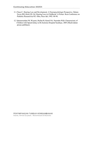 Continuing Education XXXVI

11. Chase C. Hearing Loss and Development: A Neuropsychologic Perspective. Dalam:
    Eavey RD, Klein JO. Ed. Hearing Loss in Childhood: A Primer. Ross Conference on
    Pediatric Research ke102. Ohio, Ross lab; 1992: 88-94.

12. Sukmawardani M, Wiyarni, Rufiati R, Kamil SA, Narendra M.B. Characteristic of
    Children with Speech delay in Dr.Soetomo Hospital Surabaya. 2005 (Masih dalam
    proses publikasi).




PENYIMPANGAN TUMBUH KEMBANG ANAK
                          13
Irwanto, Ahmad Suryawan, Moersintowarti B.Narendra
 