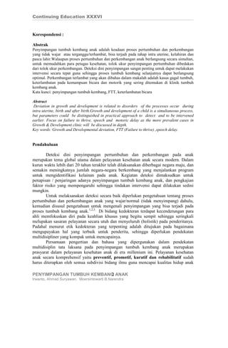 Continuing Education XXXVI


Korespondensi :

Abstrak
Penyimpangan tumbuh kembang anak adalah keadaan proses pertumbuhan dan perkembangan
yang tidak wajar atau terganggu/terhambat, bisa terjadi pada tahap intra uterine, kelahiran dan
pasca lahir.Walaupun proses pertumbuhan dan perkembangan anak berlangsung secara simultan,
untuk memudahkan para petugas kesehatan, tolok ukur penyimpangan pertumbuhan dibedakan
dari tolok ukur perkembangan. Deteksi dini penyimpangan sangat penting untuk dapat melakukan
intervensi secara tepat guna sehingga proses tumbuh kembang selanjutnya dapat berlangsung
optimal. Perkembangan terlambat yang akan dibahas dalam makalah adalah kasus gagal tumbuh,
keterlambatan pada kemampuan bicara dan motorik yang sering ditemukan di klinik tumbuh
kembang anak.
Kata kunci: penyimpangan tumbuh kembang, FTT, keterlambatan bicara

Abstract
 Deviation in growth and development is related to disorders of the processes occur during
intra uterine, birth and after birth.Growth and development of a child is a simultaneous process,
but parameters could be distinguished in practical approach to detect and to be intervened
earlier. Focus on failure to thrive, speech and motoric delay as the more prevalent cases in
Growth & Development clinic will be discussed in depth.
Key words: Growth and Developmental deviation, FTT (Failure to thrive) ,speech delay.


Pendahuluan

        Deteksi dini penyimpangan pertumbuhan dan perkembangan pada anak
merupakan tema global utama dalam pelayanan kesehatan anak secara modern. Dalam
kurun waktu lebih dari 20 tahun terakhir telah dilaksanakan diberbagai negara maju, dan
semakin meningkatnya jumlah negara-negara berkembang yang menjalankan program
untuk mengidentifikasi kelainan pada anak. Kegiatan deteksi dimaksudkan untuk
penapisan / penjaringan adanya penyimpangan tumbuh kembang anak, dan pengkajian
faktor risiko yang mempengaruhi sehingga tindakan intervensi dapat dilakukan sedini
mungkin.
        Untuk melaksanakan deteksi secara baik diperlukan pengetahuan tentang proses
pertumbuhan dan perkembangan anak yang wajar/normal (tidak menyimpang) dahulu,
kemudian disusul pengetahuan untuk mengenali penyimpangan yang bisa terjadi pada
proses tumbuh kembang anak.1,2,3. Di bidang kedokteran terdapat kecenderungan para
ahli memfokuskan diri pada keahlian khusus yang begitu sempit sehingga seringkali
melupakan sasaran pelayanan secara utuh dan menyeluruh (holistik) pada penderitanya.
Padahal menurut etik kedokteran yang terpenting adalah ditujukan pada bagaimana
mengupayakan hal yang terbaik untuk penderita, sehingga diperlukan pendekatan
multidisipliner yang kompak untuk mencapainya.
        Persamaan pengertian dan bahasa yang dipergunakan dalam pendekatan
multidisiplin tata laksana pada penyimpangan tumbuh kembang anak merupakan
prasyarat dalam pelayanan kesehatan anak di era millenium ini. Pelayanan kesehatan
anak secara komprehensif yaitu preventif, promotif, kuratif dan rehabilitatif sudah
harus diterapkan oleh semua subdivisi bidang ilmu guna mencapai kualitas hidup anak

PENYIMPANGAN TUMBUH KEMBANG ANAK
                          2
Irwanto, Ahmad Suryawan, Moersintowarti B.Narendra
 