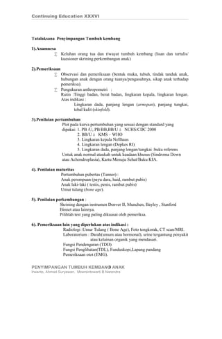 Continuing Education XXXVI




Tatalaksana Penyimpangan Tumbuh kembang

1).Anamnesa
          • Keluhan orang tua dan riwayat tumbuh kembang (lisan dan tertulis/
            kuesioner skrining perkembangan anak)

2).Pemeriksaan
           • Observasi dan pemeriksaan (bentuk muka, tubuh, tindak tanduk anak,
               hubungan anak dengan orang tuanya/pengasuhnya, sikap anak terhadap
               pemeriksa).
           • Pengukuran anthropometri :
               Rutin :Tinggi badan, berat badan, lingkaran kepala, lingkaran lengan.
               Atas indikasi :
                      Lingkaran dada, panjang lengan (armspan), panjang tungkai,
                      tebal kulit (skinfold).

3).Penilaian pertumbuhan
                 Plot pada kurva pertumbuhan yang sesuai dengan standard yang
                 dipakai: 1. PB /U, PB/BB,BB/U à NCHS/CDC 2000
                          2. BB/U à KMS – WHO
                          3. Lingkaran kepala Nellhaus
                          4. Lingkaran lengan (Depkes RI)
                          5. Lingkaran dada, panjang lengan/tungkai :buku referens
                 Untuk anak normal ataukah untuk keadaan khusus (Sindroma Down
                 atau Achondroplasia), Kartu Menuju Sehat/Buku KIA.

4). Penilaian maturitas
                Pertumbuhan pubertas (Tanner) :
                Anak perempuan (payu dara, haid, rambut pubis)
                Anak laki-laki ( testis, penis, rambut pubis)
                Umur tulang (bone age).

5). Penilaian perkembangan :
                Skrining dengan instrumen Denver II, Munchen, Bayley , Stanford
                Binnet atau lainnya.
                Pilihlah test yang paling dikuasai oleh pemeriksa.

6). Pemeriksaan lain yang diperlukan atas indikasi :
                Radiologi :Umur Tulang ( Bone Age), Foto tengkorak, CT scan/MRI.
                Laboratorium : Darah(umum atau hormonal), urine tergantung penyakit
                               atau kelainan organik yang mendasari.
                Fungsi Pendengaran (TDD)
                Fungsi Penglihatan(TDL), Funduskopi,Lapang pandang
                Pemeriksaan otot (EMG).

PENYIMPANGAN TUMBUH KEMBANG ANAK
                          9
Irwanto, Ahmad Suryawan, Moersintowarti B.Narendra
 