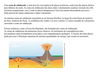 Uma zona de subducção, é uma área de convergência de placas tectônicas, onde uma das placas desliza
para debaixo da outra. As zonas de subducção são áreas onde o alastramento oceânico iniciado dos rifts
encontra compensação, isto é, onde as placas desaparecem. Este movimento descendente provoca a
fusão parcial do manto subjacente e induz vulcanismo.
As maiores zonas de subducção encontram-se no Oceano Pacífico, ao largo da costa Oeste da América
do Sul e América do Norte. A cordilheira dos Andes e os seus vulcões é o maior exemplo de vulcanismo
associado a zonas de subducção.
Fossas oceânicas, como a Fossa das Marianas, são formadas por zonas de subducção.
As zonas de subducção são potenciais focos sísmicos. Os terremotos de conseqüências mais
devastadoras estão normalmente associados a este enquadramento geológico. A fricção das duas placas
pode provocar a libertação repentina de enormes quantidades de energia, que resulta no terremoto.

http://pt.wikipedia.org/wiki/Imagem:Subduction.svg

 