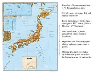 Planaltos e Montanhas dominam
71% da superfície do país;
532 elevações com mais de 2 mil
metros de altitude;

http://www.lib.utexas.edu/maps/middle_east_and_asia/japan_rel96.jpg

Ponto culminante: o monte Fuji,
com apenas 3700 metros (Pico da
Neblina = 2994 metros);
As concentrações urbanas
concentram-se nas planícies
litorâneas;
O governo tem feito aterros para
abrigar indústrias, aeroportos e
portos;
O litoral é bastante recortado,
criando vários portos naturais e
facilitando a pesca e a navegação.

 