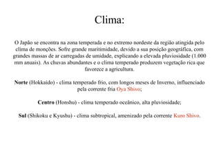 Clima:
O Japão se encontra na zona temperada e no extremo nordeste da região atingida pelo
clima de monções. Sofre grande maritimidade, devido a sua posição geográfica, com
grandes massas de ar carregadas de umidade, explicando a elevada pluviosidade (1.000
mm anuais). As chuvas abundantes e o clima temperado produzem vegetação rica que
favorece a agricultura.
Norte (Hokkaido) - clima temperado frio, com longos meses de Inverno, influenciado
pela corrente fria Oya Shivo;
Centro (Honshu) - clima temperado oceânico, alta pluviosidade;
Sul (Shikoku e Kyushu) - clima subtropical, amenizado pela corrente Kuro Shivo.

 