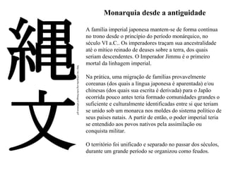Monarquia desde a antiguidade

http://en.wikipedia.org/wiki/Image:CalJomon.gif

A família imperial japonesa mantem-se de forma contínua
no trono desde o princípio do período monárquico, no
século VI a.C.. Os imperadores traçam sua ancestralidade
até o mítico reinado de deuses sobre a terra, dos quais
seriam descendentes. O Imperador Jimmu é o primeiro
mortal da linhagem imperial.
Na prática, uma migração de famílias provavelmente
coreanas (dos quais a língua japonesa é aparentada) e/ou
chinesas (dos quais sua escrita é derivada) para o Japão
ocorrida pouco antes teria formado comunidades grandes o
suficiente e culturalmente identificadas entre si que teriam
se unido sob um monarca nos moldes do sistema político de
seus países natais. A partir de então, o poder imperial teria
se entendido aos povos nativos pela assimilação ou
conquista militar.
O território foi unificado e separado no passar dos séculos,
durante um grande período se organizou como feudos.

 
