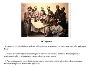 http://en.wikipedia.org/wiki/Image:Satsuma-samurai-during-boshin-war-period.jpg

O Xogunato
A grosso modo – feudalismo onde os militares eram os samurais e o imperador não tinha poderes de
fato;
O país se encontrava fechado em relação ao mundo, era proibida a entrada de estrangeiros e
praticamente não existia contatos comerciais com outros países;
O País contava com a importância de não nascer importante;pois seu território não dispunha de
recursos energéticos, minerais ou agrícolas;

 