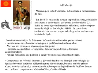 http://uk.geocities.com/rainforestwind/meiji_pic.jpg

A Era Meiji
- Marcada pela industrialização, militarização e modernização
do país;
- Em 1868 foi restaurado o poder imperial no Japão, subtraindo
aos xoguns o poder feudal que existia desde o século XII.
Subiu ao trono o jovem imperador Mitsuhito, conhecido pelo
nome de Meiji. A Era Meiji (1868-1912), como ficou
conhecida, representou um período de grandes mudanças na
história do Japão.

Investimentos maciços do Estado em infra-estrutura (ferrovias, portos minas);
- Investimentos em educação voltada para a qualificação de mão de obra;
- Abertura aos produtos e a tecnologia estrangeira;
- Formação dos zaibatsus (organizações familiares que depois se tornaram
conglomerados);
- Política militarista, que permitiu o desenvolvimento das industrias bélicas.
- Completadas as reformas internas, o governo decidiu-se a alcançar uma condição de
igualdade com as potências ocidentais (entre outros fatores, buscava matéria-prima).
Como a corrida colonial já tinha ocorrido, sobrou para o Japão ilhas do Pacífico. Entrou
em conflito e conquistou territórios da China, Coréia e Rússia.

 