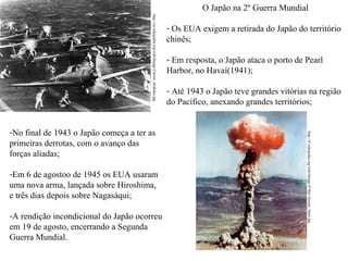 O Japão na 2º Guerra Mundial
http://en.wikipedia.org/wiki/Image:Carrier_shokaku.jpg

-Em 6 de agostoo de 1945 os EUA usaram
uma nova arma, lançada sobre Hiroshima,
e três dias depois sobre Nagasáqui;
-A rendição incondicional do Japão ocorreu
em 19 de agosto, encerrando a Segunda
Guerra Mundial.

- Em resposta, o Japão ataca o porto de Pearl
Harbor, no Havaí(1941);
- Até 1943 o Japão teve grandes vitórias na região
do Pacífico, anexando grandes territórios;

http://fr.wikipedia.org/wiki/Image:479px-Atomic_blast.jpg

-No final de 1943 o Japão começa a ter as
primeiras derrotas, com o avanço das
forças aliadas;

- Os EUA exigem a retirada do Japão do território
chinês;

 