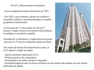 Pós-45: A Reconstrução Econômica:
- Ficou ocupado por tropas americanas até 1951;

-Já nos anos 60, 15 anos depois do fim da 2º
Guerra, o Japão tornou-se novamente uma potência,
tecnológica e econômica mundial.
-Proibido de se militarizar, o Japão deixou de gastar
cerca de 4 a 7% de seu orçamento anual em armas;
-Na ordem da Guerra Fria (Guerra da Coréia), os
EUA apóiam o Japão na região,
- Apoio econômico dado pelos EUA;
- Política agressiva de exportações;
- Investimentos em infra-estrutura e educação;
- Desmilitarização do país (as forças militares de auto-defesa não podiam sair dos limites
territoriais do Japão).

http://en.wikipedia.org/wiki/Tokyo

- Em 1951 o país retomou o direito de conduzir a
sua política interna e sua reincorporação no quadro
geopolítico internacional;

 