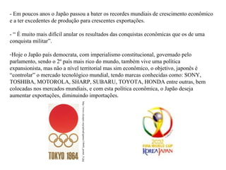 - Em poucos anos o Japão passou a bater os recordes mundiais de crescimento econômico
e a ter excedentes de produção para crescentes exportações.
- “ É muito mais difícil anular os resultados das conquistas econômicas que os de uma
conquista militar”.
-Hoje o Japão país democrata, com imperialismo constitucional, governado pelo
parlamento, sendo o 2º país mais rico do mundo, também vive uma política
expansionista, mas não a nível territorial mas sim econômico, o objetivo, japonês é
“controlar” o mercado tecnológico mundial, tendo marcas conhecidas como: SONY,
TOSHIBA, MOTOROLA, SHARP, SUBARU, TOYOTA, HONDA entre outras, bem
colocadas nos mercados mundiais, e com esta política econômica, o Japão deseja
aumentar exportações, diminuindo importações.
http://www.olympic.org/upload/games/1964S_poster_b.jpg

 