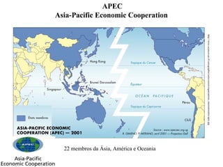 APEC
Asia-Pacific Economic Cooperation

http://www.sciences-po.fr/cartographie/cartes/asiest/organisations_internationales/apec.jpg

22 membros da Ásia, América e Oceania

 
