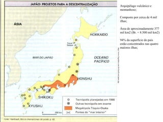 Arquipélago vulcânico e
montanhoso;
Composto por cerca de 4 mil
ilhas;
Área de aproximadamente 377
mil km2 (Br. = 8.500 mil km2)

http://www.frigoletto.com.br/GeoEcon/japao.jpg

94% da superfície do país
estão concentrados nas quatro
maiores ilhas;

 