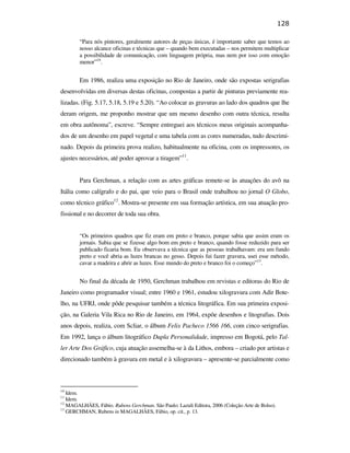 128

                                                       “Para nós pintores, geralmente autores de peças únicas, é importante saber que temos ao
                                                       nosso alcance oficinas e técnicas que – quando bem executadas – nos permitem multiplicar
                                                       a possibilidade de comunicação, com linguagem própria, mas nem por isso com emoção
                                                       menor”10.


                                                       Em 1986, realiza uma exposição no Rio de Janeiro, onde são expostas serigrafias
                                               desenvolvidas em diversas destas oficinas, compostas a partir de pinturas previamente rea-
                                               lizadas. (Fig. 5.17, 5.18, 5.19 e 5.20). “Ao colocar as gravuras ao lado dos quadros que lhe
                                               deram origem, me proponho mostrar que um mesmo desenho com outra técnica, resulta
                                               em obra autônoma”, escreve. “Sempre entreguei aos técnicos meus originais acompanha-
                                               dos de um desenho em papel vegetal e uma tabela com as cores numeradas, tudo descrimi-
                                               nado. Depois da primeira prova realizo, habitualmente na oficina, com os impressores, os
                                               ajustes necessários, até poder aprovar a tiragem”11.
PUC-Rio - Certificação Digital Nº 0610408/CB




                                                       Para Gerchman, a relação com as artes gráficas remete-se às atuações do avô na
                                               Itália como calígrafo e do pai, que veio para o Brasil onde trabalhou no jornal O Globo,
                                               como técnico gráfico12. Mostra-se presente em sua formação artística, em sua atuação pro-
                                               fissional e no decorrer de toda sua obra.


                                                       “Os primeiros quadros que fiz eram em preto e branco, porque sabia que assim eram os
                                                       jornais. Sabia que se fizesse algo bom em preto e branco, quando fosse reduzido para ser
                                                       publicado ficaria bom. Eu observava a técnica que as pessoas trabalhavam: era um fundo
                                                       preto e você abria as luzes brancas no gesso. Depois fui fazer gravura, usei esse método,
                                                       cavar a madeira e abrir as luzes. Esse mundo do preto e branco foi o começo”13.


                                                       No final da década de 1950, Gerchman trabalhou em revistas e editoras do Rio de
                                               Janeiro como programador visual; entre 1960 e 1961, estudou xilogravura com Adir Bote-
                                               lho, na UFRJ, onde pôde pesquisar também a técnica litográfica. Em sua primeira exposi-
                                               ção, na Galeria Vila Rica no Rio de Janeiro, em 1964, expõe desenhos e litografias. Dois
                                               anos depois, realiza, com Scliar, o álbum Felix Pacheco 1566 166, com cinco serigrafias.
                                               Em 1992, lança o álbum litográfico Dupla Personalidade, impresso em Bogotá, pelo Tal-
                                               ler Arte Dos Gráfico, cuja atuação assemelha-se à da Lithos, embora – criado por artistas e
                                               direcionado também à gravura em metal e à xilogravura – apresente-se parcialmente como



                                               10
                                                  Idem.
                                               11
                                                  Idem.
                                               12
                                                  MAGALHÃES, Fábio. Rubens Gerchman. São Paulo: Lazuli Editora, 2006 (Coleção Arte de Bolso).
                                               13
                                                  GERCHMAN, Rubens in MAGALHÃES, Fábio, op. cit., p. 13.
 