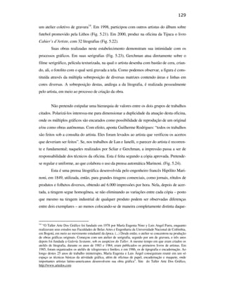 129

                                               um atelier coletivo de gravura14. Em 1998, participou com outros artistas do álbum sobre
                                               futebol promovido pela Lithos (Fig. 5.21). Em 2000, produz na oficina da Tijuca o livro
                                               Cahier’s d’Artiste, com 32 litografias (Fig. 5.22).
                                                       Suas obras realizadas neste estabelecimento demonstram sua intimidade com os
                                               processos gráficos. Em suas serigrafias (Fig. 5.23), Gerchman atua diretamente sobre o
                                               filme serigráfico, película texturizada, na qual o artista desenha com bastão de cera, crian-
                                               do, ali, o fotolito com o qual será gravada a tela. Como podemos observar, a figura é cons-
                                               tituída através da múltipla sobreposição de diversas matrizes contendo áreas e linhas em
                                               cores diversas. A sobreposição destas, análoga a da litografia, é realizada pessoalmente
                                               pelo artista, em meio ao processo de criação da obra.


                                                       Não pretendo estipular uma hierarquia de valores entre os dois grupos de trabalhos
                                               citados. Polarizá-los interessa-me para dimensionar a duplicidade da atuação desta oficina,
PUC-Rio - Certificação Digital Nº 0610408/CB




                                               onde os múltiplos gráficos são encarados como possibilidade de reprodução de um original
                                               e/ou como obras autônomas. Com efeito, aponta Guilherme Rodrigues: “todos os trabalhos
                                               são feitos sob a consulta do artista. Eles foram levados ao artista que verificou os acertos
                                               que deveriam ser feitos”. Se, nos trabalhos de Lan e Ianelli, o parecer do artista é recorren-
                                               te e fundamental; naqueles realizados por Scliar e Gerchman, a impressão passa a ser de
                                               responsabilidade dos técnicos da oficina. Esta é feita segundo a cópia aprovada. Pretende-
                                               se regular e uniforme, ao que colabora o uso da prensa automática Marinoni. (Fig. 5.24).
                                                       Esta é uma prensa litográfica desenvolvida pelo engenheiro francês Hipólito Mari-
                                               noni, em 1849, utilizada, então, para grandes tiragens comerciais, como jornais, rótulos de
                                               produtos e folhetos diversos, obtendo até 6.000 impressões por hora. Nela, depois de acer-
                                               tada, a tiragem segue homogênea, se não eliminando as variações entre cada cópia – posto
                                               que mesmo na tiragem industrial de qualquer produto podem ser observadas diferenças
                                               entre dois exemplares – ao menos colocando-se de maneira completamente distinta daque-



                                               14
                                                  “O Taller Arte Dos Gráfico foi fundado em 1978 por María Eugenia Nino y Luis Angel Parra, enquanto
                                               realizavam seus estudos nas Faculdades de Belas Artes e Engenharia da Universidade Nacional de Colômbia,
                                               em Bogotá, em meio ao movimento estudantil da época. (...) Desde então, o atelier se concentrou na produção
                                               de obras gráficas originais. Começou com um atelier de serigrafia, seguido por um de gravura, e três anos
                                               depois foi fundada a Galería Sextante, sob os auspícios do Taller. A mesmo tempo em que eram criados os
                                               ateliês de litografia, durante os anos de 1983 e 1984, eram publicados os primeiros livros de artistas. Em
                                               1985, foram organizados os ateliês de xilogravura e linóleo, e em 1986, os de tipografia e encadernação. Ao
                                               longo destes 25 anos de trabalho ininterrupto, María Eugenia e Luis Ángel conseguiram reunir em um só
                                               espaço as técnicas básicas da atividade gráfica, além de oficinas de papel, encadernação e maquete, onde
                                               importantes artistas latino-americanos desenvolvem sua obra gráfica”. Site do Taller Arte Dos Gráfico,
                                               http://www.artedos.com
 