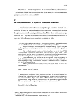 132

                                                       Diferencia-as a inclusão, na paulistana, de um último módulo: “Contemporâneos”:
                                               “o encontro das técnicas centenárias de impressão, preservadas pela Lithos, com a tecnolo-
                                               gia e pensamento artístico do século XXI”.


                                               5.4
                                               As “técnicas centenárias de impressão, preservadas pela Lithos”


                                                       A preservação de fazeres artesanais desempenhada por esta oficina manifesta-se vi-
                                               sivelmente na prática da litografia e da serigrafia, bem como na manutenção das prensas e
                                               dos equipamentos oriundos da antiga indústria gráfica. Muitos são os artistas e autores que
                                               apontaram para a importância da Lithos como conservadora de tecnologias artesanais de
                                               impressão. Rubem Braga, no texto supracitado, participa desta visão:
PUC-Rio - Certificação Digital Nº 0610408/CB




                                                       “...Os dois irmãos da Lithos aprenderam o ofício com o pai, Genaro Louchard Rodrigues,
                                                       que desde 1917, e durante quase sessenta anos, praticou a litografia no Brasil.
                                                                A larga utilização da litografia para fins utilitários – rótulos, cartazes coloridos,
                                                       apólices, partituras musicais, capas de revistas, etc. – estava condenada desde a aparição do
                                                       off-set.
                                                                Hoje a velha litografia inventada por Aluisio Senefelder, no fim do século XVIII,
                                                       ao fazer o rol da roupa em uma pedra calcária da Baviera, é quase apenas restrita à repro-
                                                       dução limitada de obras de arte. Hoje a maioria dos artistas prefere confiar na habilidade,
                                                       na paciência e nos pequenos macetes operacionais do artesão especializado.
                                                                Quanto à serigrafia, vale recordar que até meados deste século não era aceita no
                                                       Salão Oficial, por ser considerada um processo menos nobre de reprodução. Embora de o-
                                                       rigem milenar no Oriente, o silk-screen só surgiu no Ocidente neste século, e se populari-
                                                       zou depois da Segunda Guerra.
                                                                A Lithos é atualmente o atelier especializado a serviços de alguns dos nossos me-
                                                       lhores artistas...”16.


                                                       Iberê Camargo, em 1980, escreve:


                                                       “...A Lithos possui um precioso acervo de pedras, quase duas mil, recolhidas por este Bra-
                                                       sil afora. Estas foram salvas, não serão desfiguradas, nem se transformarão em lajeado co-
                                                       mo aconteceu em Porto Alegre, com as Pedras da Editora Globo. Nesta rica coleção de pe-
                                                       dras litográficas, muitas são as que contam a história da publicidade do início do século.
                                                       São raras e preciosas, devem, portanto, permanecer com as faces tatuadas...”17.


                                                       E, em 1981, Aloísio Magalhães:



                                               16
                                                  BRAGA, Rubem, 1983. Apresentação para exposição comemorativa dos 10 anos da Lithos. Arquivo parti-
                                               cular da Lithos Edições de Arte
                                               17
                                                  CAMARGO, Iberê, 1980. Arquivo particular da Lithos Edições de Arte.
 