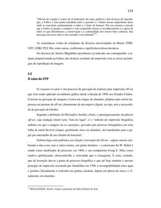 133

                                                          “Oficina de criação e centro de revitalização das artes gráficas e das técnicas de reprodu-
                                                          ção, a Lithos é uma ponte estendida entre o passado e o futuro nessas importantes áreas
                                                          onde se exercitam continuamente o saber e o fazer do homem. Por isso mesmo a missão
                                                          que a Lithos se propôs a cumprir e vem cumprindo merece o reconhecimento e o apoio de
                                                          todos os que defendemos a conservação e a continuidade dos nossos bens culturais. Sua
                                                          presença em nosso meio é um exemplo e um estímulo”18.


                                                          As sistemáticas visitas de estudantes de diversas universidades do Brasil, UFRJ,
                                               UFF, UERJ, PUC-Rio, entre outras, confirmam a significância dessa iniciativa.
                                                          No discurso de Aloísio Magalhães percebemos já indicado sua contrapartida: a re-
                                               lação, proporcionada na Lithos, das técnicas seculares de impressão com as novas tecnolo-
                                               gias de reprodução de imagens.


                                               5.5
                                               O caso do CTP
PUC-Rio - Certificação Digital Nº 0610408/CB




                                                          O computer-to-plate é um processo de gravação de matrizes para impressão off-set
                                               que vem sendo aplicado na indústria gráfica desde a década de 1990, nos Estados Unidos.
                                               Consiste na gravação de imagens e textos em chapas de alumínio, próprias para serem im-
                                               pressas em prensas de off-set, diretamente de um arquivo digital, ou seja, sem a necessida-
                                               de da gravação do fotolito.
                                                          Segundo a definição do Dicionário Aurélio, ofsete, o aportuguesamento da palavra
                                               off-set, cuja tradução literal seria “fora do lugar”, é o “método de impressão litográfica
                                               indireta em que a imagem ou os caracteres, gravados por processo fotoquímico em uma
                                               folha de metal flexível (chapa), geralmente zinco ou alumínio, são transferidos para o pa-
                                               pel por intermédio de um cilindro de borracha”.
                                                          Embora haja certa polêmica em relação à invenção do off-set – alguns autores atri-
                                               buindo-a não a um, mas a vários nomes, em países distintos – o americano Ira W. Rubel é
                                               citado como idealizador do processo, em 1904, e seu compatriota Irving F. Niles como
                                               tendo-o aperfeiçoado, oferecendo-lhe a velocidade que o consagraria. É certo, contudo,
                                               que tal invenção deu-se a partir do processo litográfico e que até hoje mantém o mesmo
                                               princípio de impressão inventado por Senefelder em 1796: a incompatibilidade entre água
                                               e gordura. Inicialmente é realizado nas pedras calcárias, depois em placas de zinco, e, fi-
                                               nalmente, em alumínio.


                                               18
                                                    MAGALHÃES, Aloísio. Arquivo particular da Lithos Edições de Arte.
 