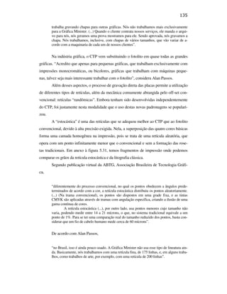 135

                                                      trabalha gravando chapas para outras gráficas. Nós não trabalhamos mais exclusivamente
                                                      para a Gráfica Minister. (...) Quando o cliente contrata nossos serviços, ele manda o arqui-
                                                      vo para nós, nós geramos uma prova mostramos para ele. Sendo aprovada, nós gravamos a
                                                      chapa. Nós trabalhamos, inclusive, com chapas de vários tamanhos, que vão variar de a-
                                                      cordo com a maquinaria de cada um de nossos clientes”.


                                                      Na indústria gráfica, o CTP vem substituindo o fotolito em quase todas as grandes
                                               gráficas. “Acredito que apenas para pequenas gráficas, que trabalham exclusivamente com
                                               impressões monocromáticas, ou bicolores, gráficas que trabalham com máquinas peque-
                                               nas, talvez seja mais interessante trabalhar com o fotolito”, considera Alan Passos.
                                                      Além desses aspectos, o processo de gravação direta das placas permite a utilização
                                               de diferentes tipos de retículas, além da mecânica comumente abrangida pelo off-set con-
                                               vencional: retículas “randômicas”. Embora tenham sido desenvolvidas independentemente
                                               do CTP, foi justamente nesta modalidade que o uso destas novas padronagens se populari-
                                               zou.
PUC-Rio - Certificação Digital Nº 0610408/CB




                                                      A “estocástica” é uma das retículas que se adequou melhor ao CTP que ao fotolito
                                               convencional, devido à alta precisão exigida. Nela, a superposição das quatro cores básicas
                                               forma uma camada homogênea na impressão, pois se trata de uma retícula aleatória, que
                                               opera com um ponto infinitamente menor que o convencional e sem a formação das rose-
                                               tas tradicionais. Em anexo à figura 5.31, temos fragmentos de impressão onde podemos
                                               comparar os grãos da retícula estocástica e da litografia clássica.
                                                      Segundo publicação virtual da ABTG, Associação Brasileira de Tecnologia Gráfi-
                                               ca,


                                                      “diferentemente do processo convencional, no qual os pontos obedecem a ângulos prede-
                                                      terminados de acordo com a cor, a retícula estocástica distribuiu os pontos aleatoriamente.
                                                      (...) (Na trama convencional), os pontos são dispostos em uma grade fixa, e as tintas
                                                      CMYK são aplicadas através de tramas com angulação específica, criando a ilusão de uma
                                                      gama contínua de cores.
                                                               A retícula estocástica (...), por outro lado, usa pontos menores cujo tamanho não
                                                      varia, podendo medir entre 14 a 21 mícrons, o que, no sistema tradicional equivale a um
                                                      ponto de 1%. Para se ter uma comparação real do tamanho reduzido dos pontos, basta con-
                                                      siderar que um fio de cabelo humano mede cerca de 60 mícrons”.


                                                      De acordo com Alan Passos,


                                                      “no Brasil, isso é ainda pouco usado. A Gráfica Minister não usa esse tipo de lineatura ain-
                                                      da. Basicamente, nós trabalhamos com uma retícula fina, de 175 linhas, e, em alguns traba-
                                                      lhos, como trabalhos de arte, por exemplo, com uma retícula de 200 linhas”.
 