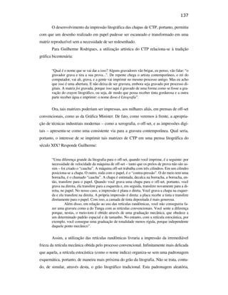 137

                                                      O desenvolvimento da impressão litográfica das chapas de CTP, portanto, permitiu
                                               com que um desenho realizado em papel pudesse ser escaneado e transformado em uma
                                               matriz reproduzível sem a necessidade de ser redesenhado.
                                                      Para Guilherme Rodrigues, a utilização artística do CTP relaciona-se à tradição
                                               gráfica bicentenária:


                                                      “Qual é o nome que se vai dar a isso? Alguns gravadores vão brigar, eu penso, vão falar: “o
                                                      gravador grava e tira a sua prova...”. De repente chega o artista contemporâneo, o rei do
                                                      computador, vai ali, grava, e a gente vai imprimir no mesmo processo antigo. Mas eu acho
                                                      que isso é uma abertura. E não deixa de ser gravura, embora seja gravado por processo di-
                                                      gitais. A matriz foi gravada, porque isso aqui é gravado de uma forma como se fosse a gra-
                                                      vação do crayon litográfico, ou seja, de modo que possa receber tinta gordurosa e a outra
                                                      parte receber água e imprimir: o nome disso é Litografia”.


                                                      Ora, tais matrizes poderiam ser impressas, aos milhares aliás, em prensas de off-set
PUC-Rio - Certificação Digital Nº 0610408/CB




                                               convencionais, como as da Gráfica Minister. De fato, como veremos à frente, a apropria-
                                               ção de técnicas industriais modernas – como a xerografia, o off-set, e as impressões digi-
                                               tais – apresenta-se como uma consistente via para a gravura contemporânea. Qual seria,
                                               portanto, o interesse de se imprimir tais matrizes de CTP em uma prensa litográfica do
                                               século XIX? Responde Guilherme:


                                                      “Uma diferença grande da litografia para o off-set, quando você imprime, é a seguinte: por
                                                      necessidade de velocidade da máquina de off-set – tanto que os prelos de prova não são as-
                                                      sim – foi criado o “cauchu”. A máquina off-set trabalha com três cilindros. Em um cilindro
                                                      posiciona-se a chapa. O outro, roda com o papel, é o “contra-pressão”. O do meio tem uma
                                                      borracha, é o chamado “cauchu”. A chapa é entintada, decalca na borracha, a borracha, en-
                                                      tão, transfere para o papel. Quando você grava uma chapa para o off-set, portanto, você
                                                      grava na direita, ela transfere para a esquerda e, em seguida, transfere novamente para a di-
                                                      reita, no papel. No nosso caso, a impressão é plana e direta. Você grava a chapa na esquer-
                                                      da e ela transfere na direita. A própria impressão é direta: a placa recebe a tinta e transfere
                                                      diretamente para o papel. Com isso, a camada de tinta depositada é mais generosa.
                                                               Além disso, em relação ao uso das retículas randômicas, você não conseguiria fa-
                                                      zer uma gravura como a do Tunga com as retículas convencionais. Você sente a diferença
                                                      porque, nestas, o meio-tom é obtido através de uma graduação mecânica, que obedece a
                                                      um determinado padrão espacial e de tamanho. No entanto, com a retícula estocástica, por
                                                      exemplo, você consegue uma graduação de tonalidade menos rígida, porque independente
                                                      daquele ponto mecânico”.


                                                      Assim, a utilização das retículas randômicas livraria a impressão da irremediável
                                               frieza da retícula mecânica obtida pelo processo convencional. Infinitamente mais delicada
                                               que aquela, a retícula estocástica (como o nome indica) organiza-se sem uma padronagem
                                               esquemática, portanto, de maneira mais próxima do grão da litografia. Não se trata, contu-
                                               do, de simular, através desta, o grão litográfico tradicional. Esta padronagem aleatória,
 