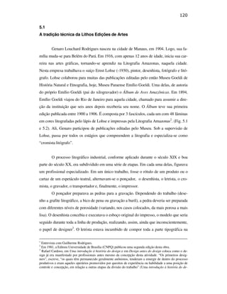 120

                                               5.1
                                               A tradição técnica da Lithos Edições de Artes


                                                       Genaro Louchard Rodrigues nasceu na cidade de Manaus, em 1904. Logo, sua fa-
                                               mília muda-se para Belém do Pará. Em 1916, com apenas 12 anos de idade, inicia sua car-
                                               reira nas artes gráficas, tornando-se aprendiz na Litografia Amazonas, naquela cidade.
                                               Nesta empresa trabalhava o suíço Ernst Lohse (-1930), pintor, desenhista, fotógrafo e litó-
                                               grafo. Lohse colaborou para muitas das publicações editadas pelo então Museu Goeldi de
                                               História Natural e Etnografia, hoje, Museu Paraense Emílio Goeldi. Uma delas, de autoria
                                               do próprio Emílio Goeldi (pai do xilogravador) o Álbum de Aves Amazônicas. Em 1894,
                                               Emílio Goeldi viajou do Rio de Janeiro para aquela cidade, chamado para assumir a dire-
                                               ção da instituição que seis anos depois receberia seu nome. O Álbum teve sua primeira
                                               edição publicada entre 1900 a 1906. É composta por 3 fascículos, cada um com 48 lâminas
PUC-Rio - Certificação Digital Nº 0610408/CB




                                               em cores litografadas pelo lápis de Lohse e impressas pela Litografia Amazonas2. (Fig. 5.1
                                               e 5.2). Ali, Genaro participou de publicações editadas pelo Museu. Sob a supervisão de
                                               Lohse, passa por todos os estágios que compreendem a litografia e especializa-se como
                                               “cromista litógrafo”.


                                                       O processo litográfico industrial, conforme aplicado durante o século XIX e boa
                                               parte do século XX, era subdividido em uma série de etapas. Em cada uma delas, figurava
                                               um profissional especializado. Em um único trabalho, fosse o rótulo de um produto ou o
                                               cartaz de um espetáculo teatral, alternavam-se o ponçador, o desenhista, o letrista, o cro-
                                               mista, o gravador, o transportador e, finalmente, o impressor.
                                                       O ponçador preparava as pedras para a gravação. Dependendo do trabalho (dese-
                                               nho a grafite litográfico, a bico de pena ou gravação a buril), a pedra deveria ser preparada
                                               com diferentes níveis de porosidade (variando, nos casos colocados, da mais porosa a mais
                                               lisa). O desenhista concebia e executava o esboço original do impresso, o modelo que seria
                                               seguido durante toda a linha de produção, realizando, assim, ainda que inconscientemente,
                                               o papel de designer3. O letrista estava incumbido de compor toda a parte tipográfica na

                                               1
                                                 Entrevista com Guilherme Rodrigues.
                                               2
                                                 Em 1981, a Editora Universidade de Brasília (CNPQ) publicou uma segunda edição desta obra.
                                               3
                                                 Rafael Cardoso, em Uma introdução à história do design e em Design antes do design coloca como o de-
                                               sign já era manifestado por profissionais antes mesmo da concepção desta atividade. “Os primeiros desig-
                                               ners”, escreve, “os quais têm permanecido geralmente anônimos, tenderam a emergir de dentro do processo
                                               produtivos e eram aqueles operários promovidos por quesitos de experiência ou habilidade a uma posição de
                                               controle e concepção, em relação a outras etapas da divisão do trabalho” (Uma introdução à história do de-
 