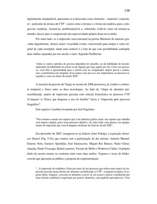 138

                                               digitalmente manipulável, apresentar-se-á doravante como elemento – material e conceitu-
                                               al – particular da técnica de CTP – assim como a textura e a forma da madeira, para a xilo-
                                               gravura moderna. Assumi-la, problematizá-la e, sobretudo, exibi-la como tal tornam-se
                                               atitudes chaves para a compreensão da expressividade própria desta nova mídia.
                                                       Por outro lado, se a impressão semi-artesanal na prensa Marinoni de matrizes gra-
                                               vadas digitalmente, oferece maior vivacidade à tinta, concorrendo para realçar o valor ori-
                                               ginal de cada exemplar; ainda mais notável é o fato de que esta possibilidade contrapõe
                                               duas mídias separadas por um século e meio. Segundo Guilherme,


                                                       “todos os outros métodos de gravura dependem do desenho, ou da habilidade de incisão:
                                                       dependem da habilidade do artista ou de alguém que faça aquilo por ele. Com esse proces-
                                                       so, você abre a oportunidade para o artista criar no computador, depois gravar a matriz,
                                                       sem a interferência de ninguém. Essa matriz vem pra cá e nós imprimimos no processo li-
                                                       tográfico, como no início do século XIX”.
PUC-Rio - Certificação Digital Nº 0610408/CB




                                                       A inserção da gravura de Tunga na mostra de 2006 procurava, já, exaltar o contras-
                                               te temporal e físico entre as duas tecnologias. Ao lado da “chapa de alumínio pré-
                                               sensibilizada, matriz de impressão gravada com retícula Estocástica no processo CTP
                                               (Computer to Plate), que dispensa o uso do fotolito” havia a “impressão pelo processo
                                               litográfico”.
                                                       Este aspecto é também levantado por Iuri Frigoletto:


                                                       “Nós estamos usando um suporte que é da indústria gráfica atual, um suporte que trabalha
                                                       com arquivo digital, grava num processo digital e, do outro lado, uma prensa, um equipa-
                                                       mento de impressão que vem lá daquele momento do final do século XIX”.


                                                       Em dezembro de 2007, inaugurou-se na Galeria Artur Fidalgo, a exposição Alumí-
                                               nio Digital (Fig. 5.34), que contou com a participação de dez artistas: Antonio Manuel,
                                               Ernesto Neto, Gustavo Speridião, José Damasceno, Miguel Rio Branco, Paulo Clima-
                                               chauska, Paulo Vivacqua, Rafael carneiro, Vicente de Mello e Waltercio Caldas. O próprio
                                               título da mostra remete ao contraste entre estas duas mídias. Vejamos o texto do folder-
                                               convite que apresenta ao público a proposta da experimentação:


                                                       “...A impressão de trabalhos é feita por meio de um processo que utiliza uma matriz de im-
                                                       pressão gravada numa lâmina de alumínio sensibilizada (o CTP - computer-to-plate). O re-
                                                       gistro desta ‘imagem’, gravada no alumínio a partir de um arquivo digital, é produzido por
                                                       uma retícula randômica (registrada por pontos aleatórios, sem padrões perceptíveis). Uma
 
